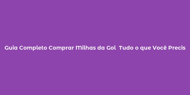 Guia Completo Comprar Milhas da Gol  Tudo o que Você Precisa Saber