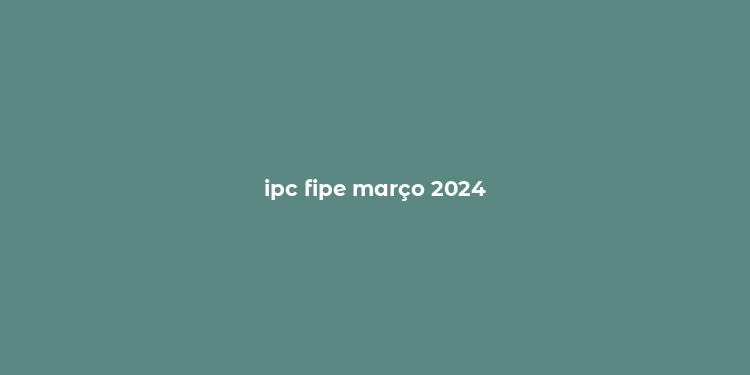 ipc fipe março 2024