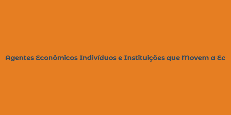 Agentes Econômicos Indivíduos e Instituições que Movem a Economia