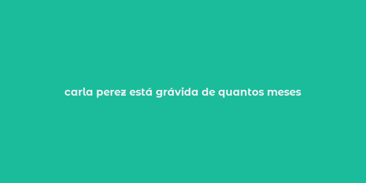 carla perez está grávida de quantos meses