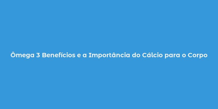 Ômega 3 Benefícios e a Importância do Cálcio para o Corpo