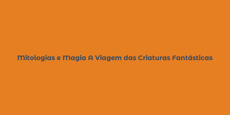 Mitologias e Magia A Viagem das Criaturas Fantásticas