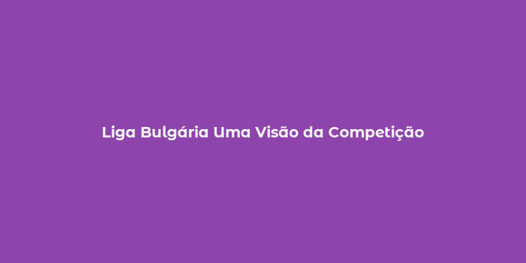 Liga Bulgária Uma Visão da Competição