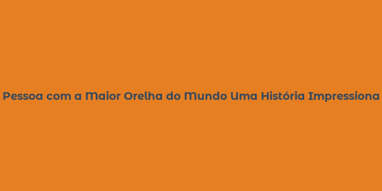 Pessoa com a Maior Orelha do Mundo Uma História Impressionante