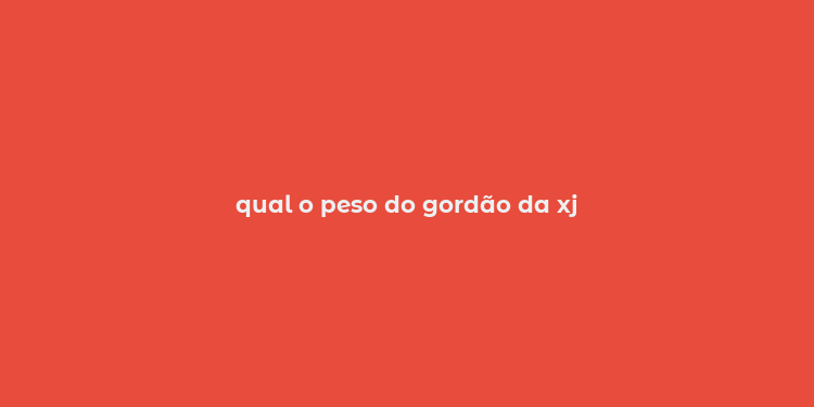 qual o peso do gordão da xj