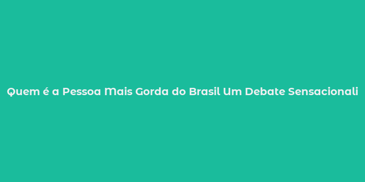 Quem é a Pessoa Mais Gorda do Brasil Um Debate Sensacionalista