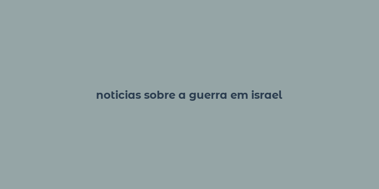 noticias sobre a guerra em israel