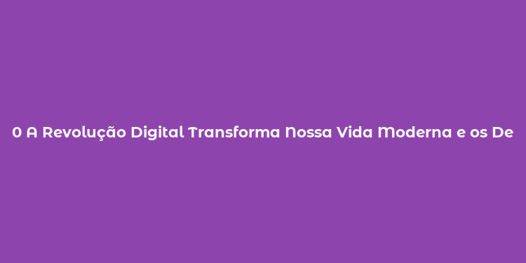 0 A Revolução Digital Transforma Nossa Vida Moderna e os Desafios que Enfrenta