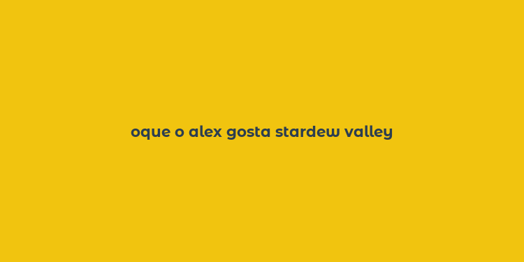 oque o alex gosta stardew valley