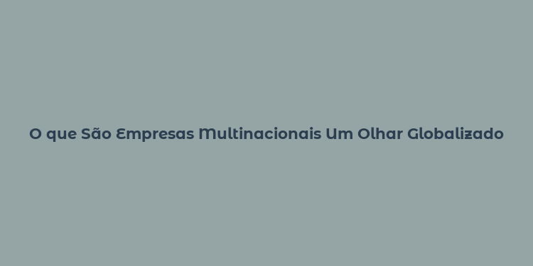 O que São Empresas Multinacionais Um Olhar Globalizado