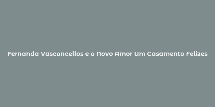 Fernanda Vasconcellos e o Novo Amor Um Casamento Felizes