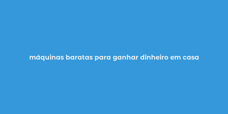 máquinas baratas para ganhar dinheiro em casa