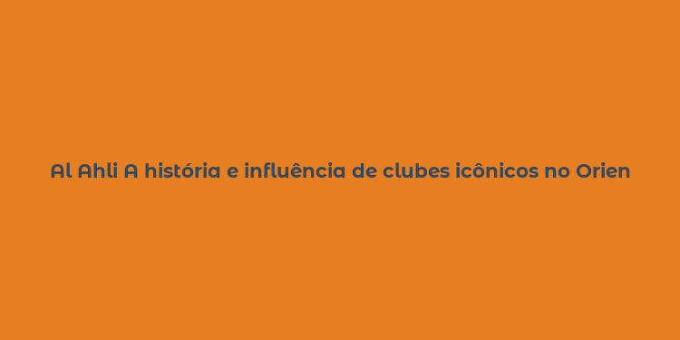 Al Ahli A história e influência de clubes icônicos no Oriente Médio