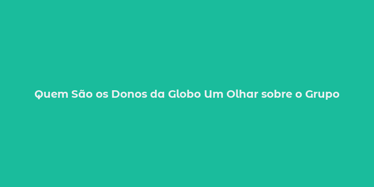 Quem São os Donos da Globo Um Olhar sobre o Grupo