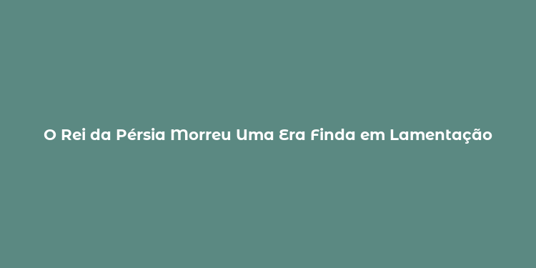 O Rei da Pérsia Morreu Uma Era Finda em Lamentação