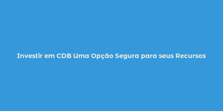 Investir em CDB Uma Opção Segura para seus Recursos