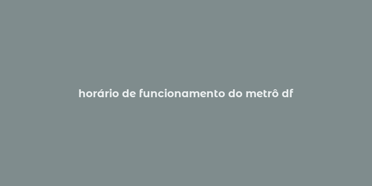 horário de funcionamento do metrô df