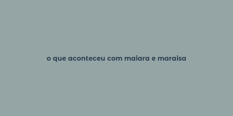 o que aconteceu com maiara e maraisa