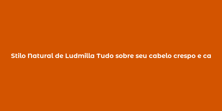 Stilo Natural de Ludmilla Tudo sobre seu cabelo crespo e cacheado