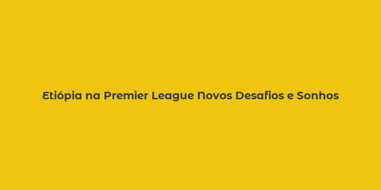 Etiópia na Premier League Novos Desafios e Sonhos