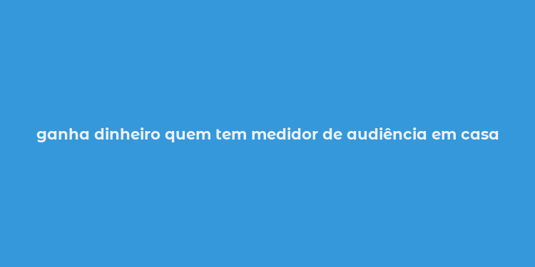 ganha dinheiro quem tem medidor de audiência em casa