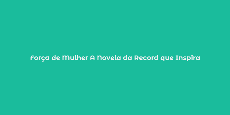 Força de Mulher A Novela da Record que Inspira