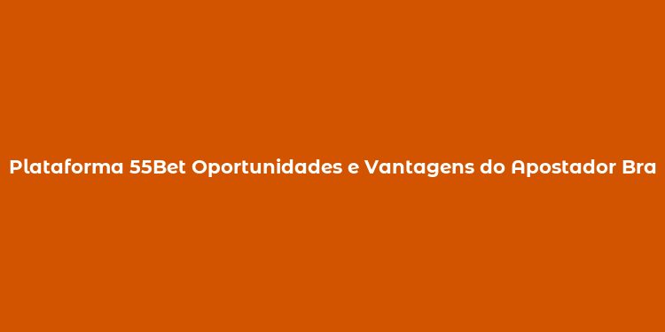 Plataforma 55Bet Oportunidades e Vantagens do Apostador Brasileiro