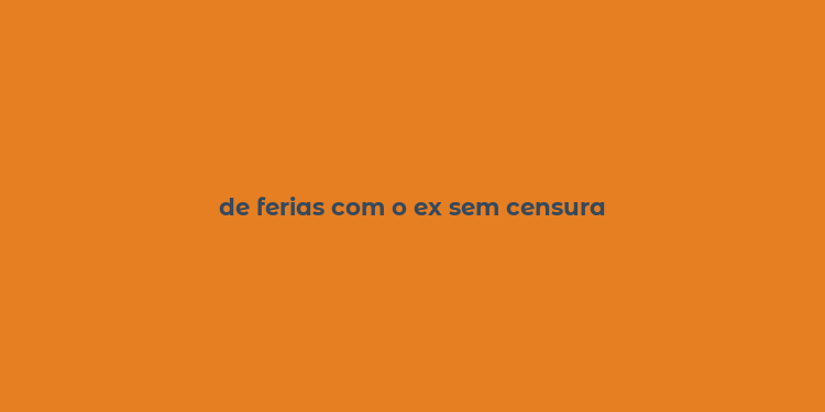 de ferias com o ex sem censura