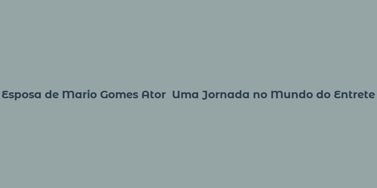 Esposa de Mario Gomes Ator  Uma Jornada no Mundo do Entretenimento