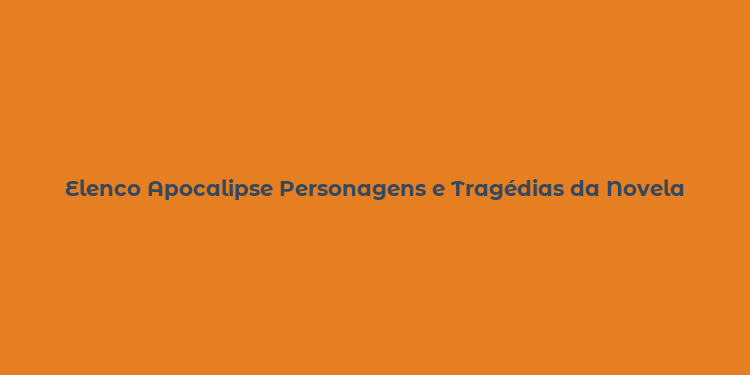 Elenco Apocalipse Personagens e Tragédias da Novela