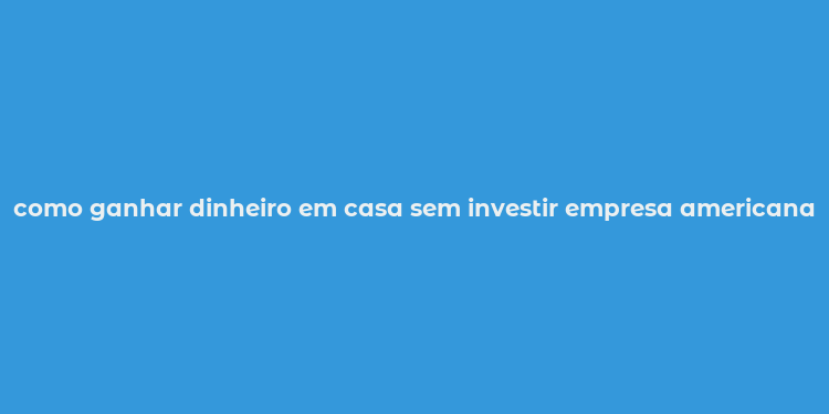 como ganhar dinheiro em casa sem investir empresa americana 2019