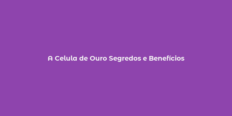 A Celula de Ouro Segredos e Benefícios