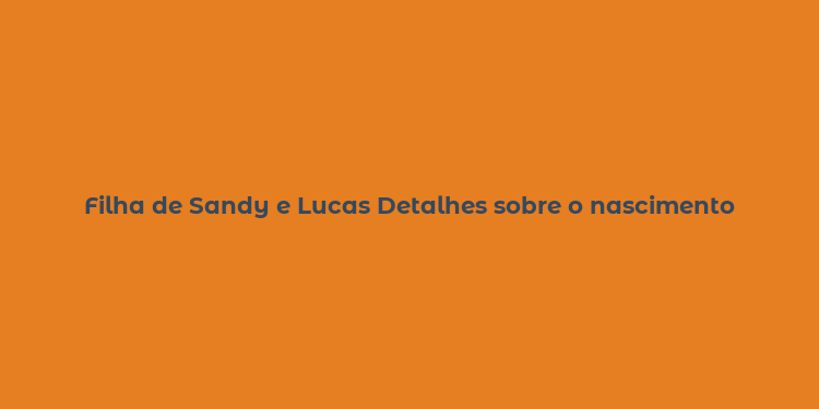 Filha de Sandy e Lucas Detalhes sobre o nascimento