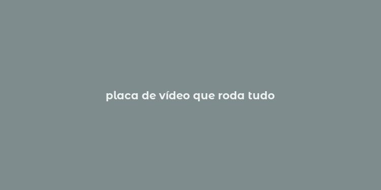 placa de vídeo que roda tudo