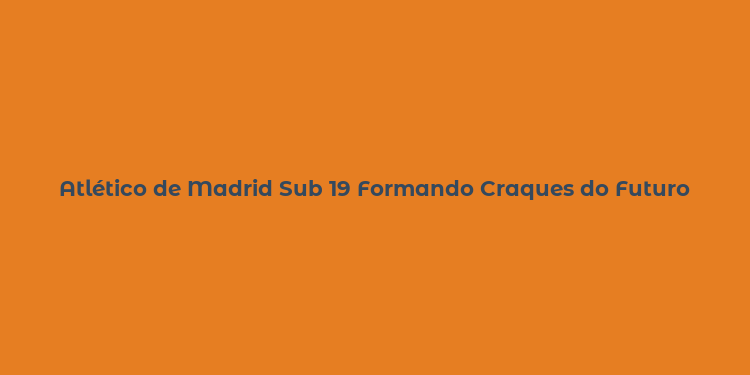 Atlético de Madrid Sub 19 Formando Craques do Futuro