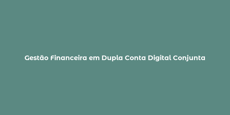 Gestão Financeira em Dupla Conta Digital Conjunta