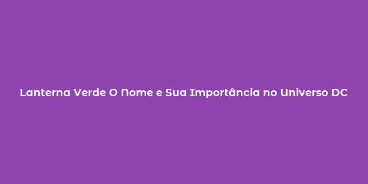 Lanterna Verde O Nome e Sua Importância no Universo DC