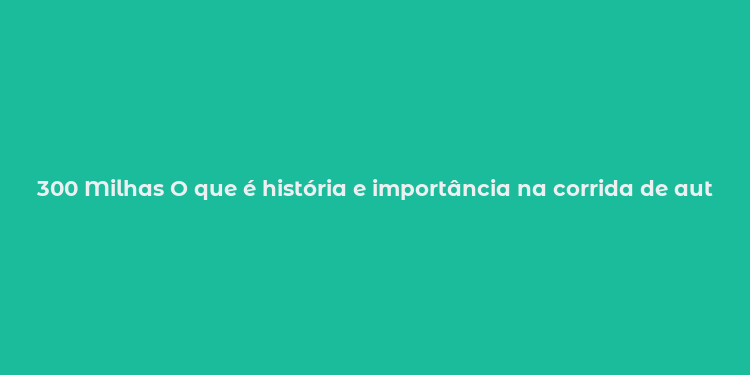 300 Milhas O que é história e importância na corrida de automobilismo