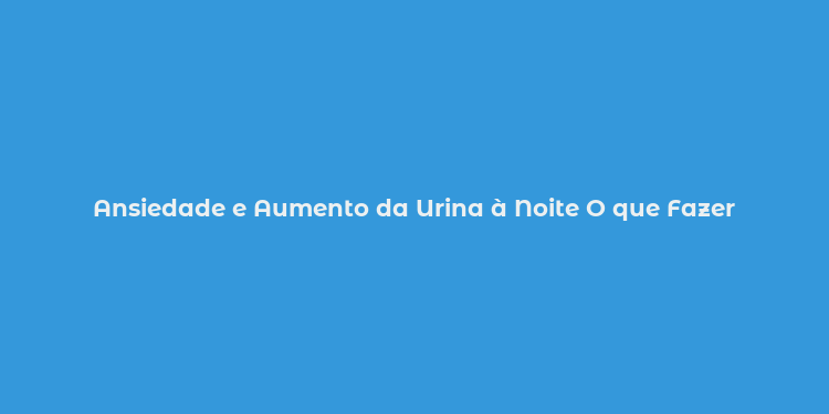 Ansiedade e Aumento da Urina à Noite O que Fazer