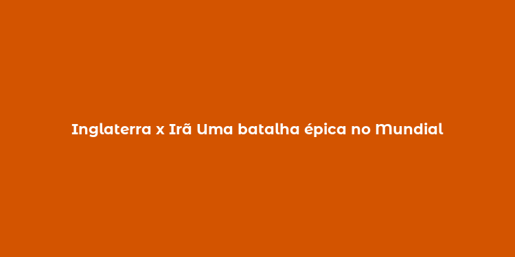 Inglaterra x Irã Uma batalha épica no Mundial