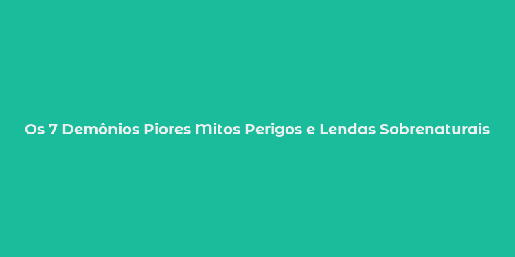 Os 7 Demônios Piores Mitos Perigos e Lendas Sobrenaturais