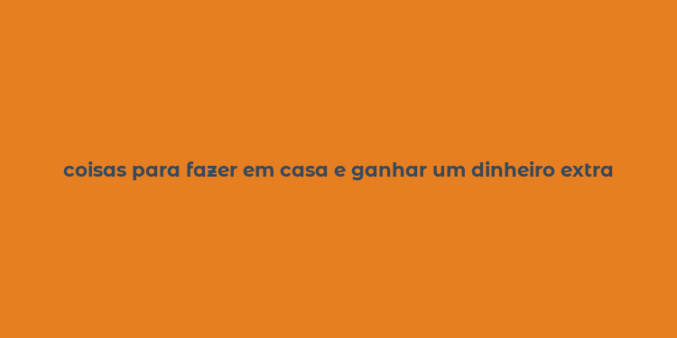 coisas para fazer em casa e ganhar um dinheiro extra