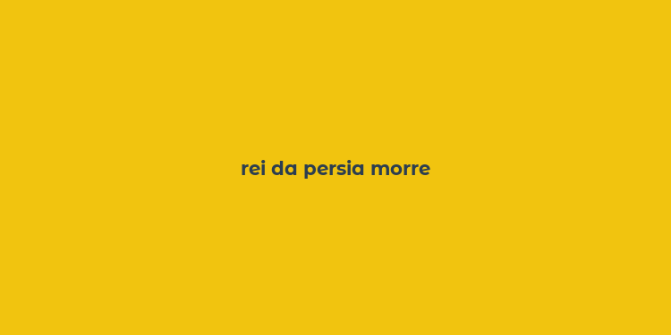 rei da persia morre