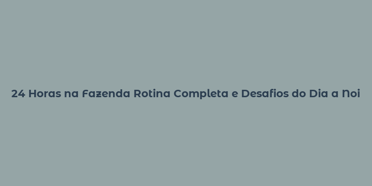 24 Horas na Fazenda Rotina Completa e Desafios do Dia a Noite