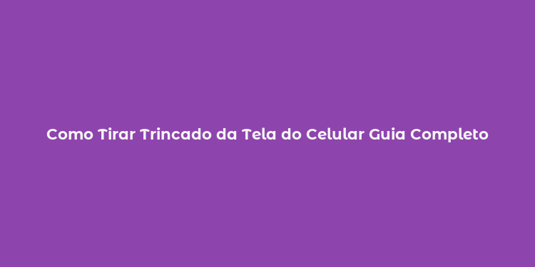 Como Tirar Trincado da Tela do Celular Guia Completo