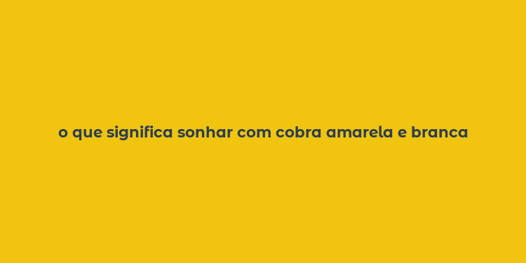 o que significa sonhar com cobra amarela e branca