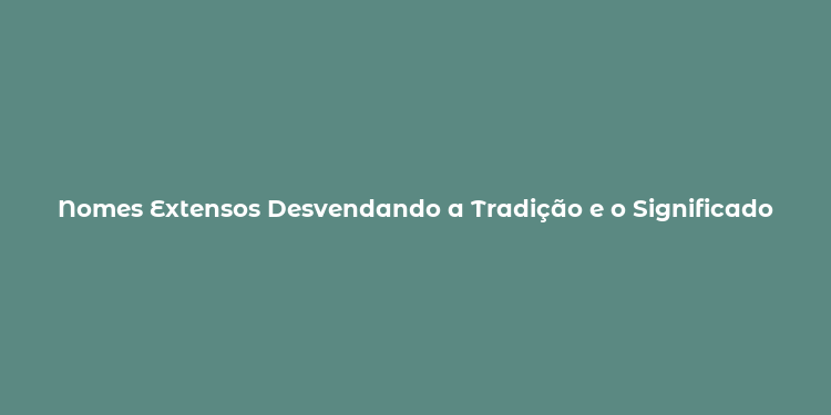 Nomes Extensos Desvendando a Tradição e o Significado