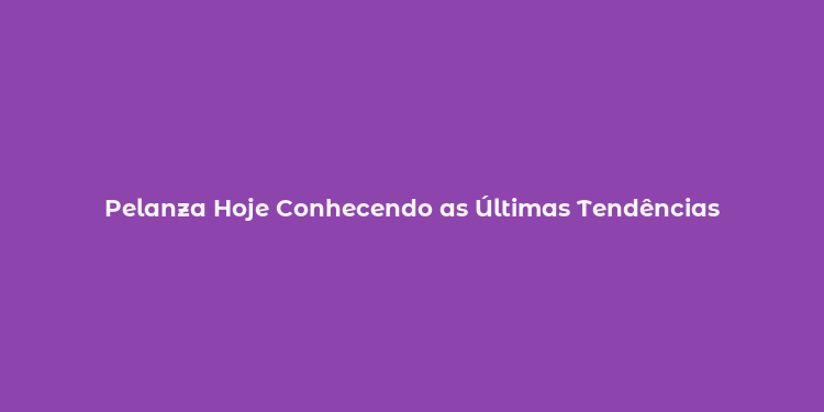 Pelanza Hoje Conhecendo as Últimas Tendências