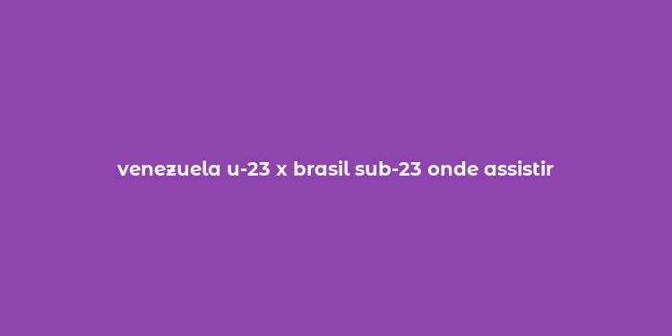 venezuela u-23 x brasil sub-23 onde assistir