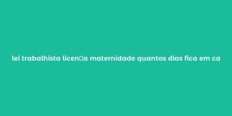 lei trabalhista licen？a maternidade quantos dias fica em casa